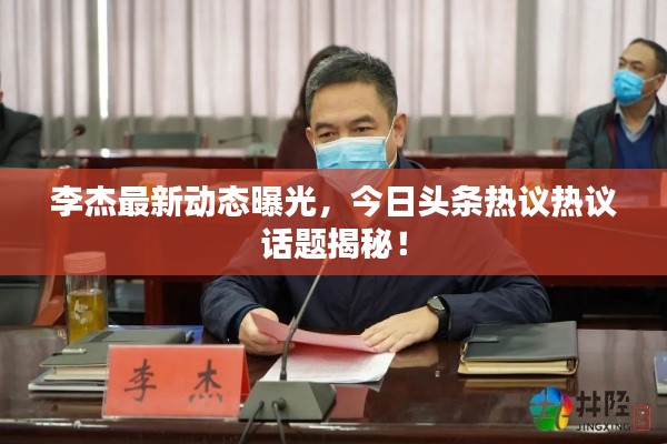 李杰最新动态曝光,今日头条热议热议话题揭秘!