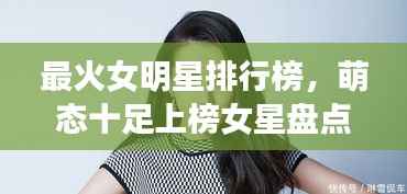 最火女明星排行榜,萌态十足上榜女星盘点