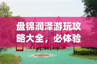 盘锦润泽游玩攻略大全,必体验景点一网打尽!